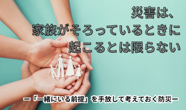 災害は、家族がそろっているときに起こるとは限らない　―「一緒にいる前提」を手放して考えておく防災―